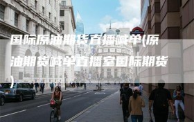 国际原油期货直播喊单(原油期货喊单直播室国际期货)