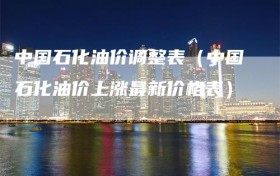 中国石化油价调整表（中国石化油价上涨最新价格表）