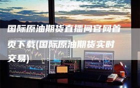 国际原油期货直播间官网首页下载(国际原油期货实时交易)