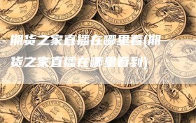期货之家直播在哪里看(期货之家直播在哪里看到)