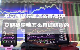 平安期货导师怎么直播(平安期货导师怎么直播赚钱的)