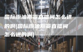 国际原油期货直播间怎么进的啊(国际原油期货直播间怎么进的啊)