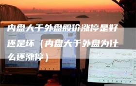 内盘大于外盘股价涨停是好还是坏（内盘大于外盘为什么还涨停）