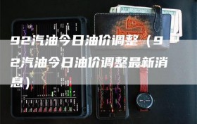 92汽油今日油价调整（92汽油今日油价调整最新消息）