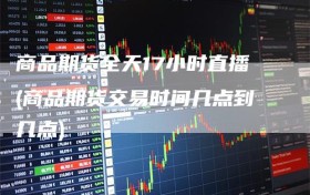 商品期货全天17小时直播(商品期货交易时间几点到几点)