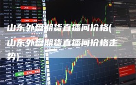 山东外盘期货直播间价格(山东外盘期货直播间价格走势)