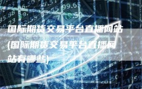 国际期货交易平台直播网站(国际期货交易平台直播网站有哪些)