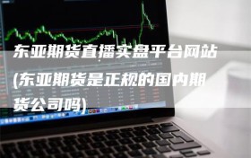 东亚期货直播实盘平台网站(东亚期货是正规的国内期货公司吗)