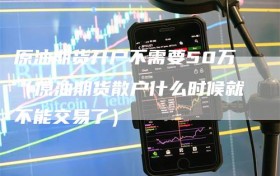 原油期货开户不需要50万（原油期货散户什么时候就不能交易了）