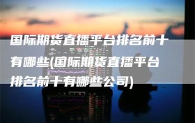 国际期货直播平台排名前十有哪些(国际期货直播平台排名前十有哪些公司)
