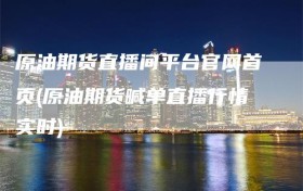 原油期货直播间平台官网首页(原油期货喊单直播行情实时)