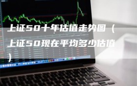 上证50十年估值走势图（上证50现在平均多少估值）