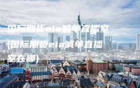 国际期货eia喊单直播室(国际期货eia喊单直播室在哪)