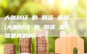 大咖财经 的 期货 直播(大咖财经 的 期货 直播是真的吗)