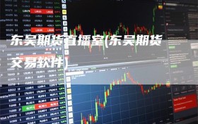 东吴期货直播室(东吴期货交易软件)