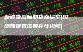 新鲜货国际期货直播室(国际期货直播间在线视频)