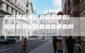 招商期货频道直播在哪看(招商期货频道直播在哪看啊)