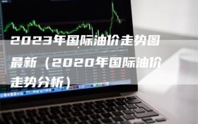 2023年国际油价走势图最新（2020年国际油价走势分析）