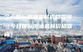 今天国际原油实时价格查询（今日国际原油最新价格查询）