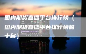 国内期货直播平台排行榜（国内期货直播平台排行榜前十名）