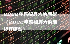 2022年跌幅最大的期货（2022年跌幅最大的期货有哪些）
