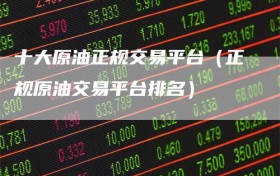 十大原油正规交易平台（正规原油交易平台排名）