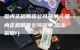 国内正规期货公司名单（国内正规期货公司名单,点击获取!）