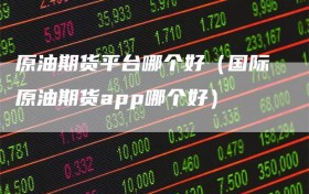 原油期货平台哪个好（国际原油期货app哪个好）