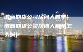 徽商期货公司居间人喊单(徽商期货公司居间人喊单怎么喊)