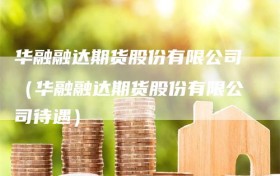华融融达期货股份有限公司（华融融达期货股份有限公司待遇）