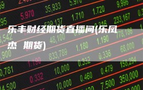 乐丰财经期货直播间(乐凤杰 期货)