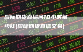 国际期货直播间18小时多少钱(国际期货直播交易)
