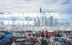 南方期货直播室(南方期货直播室在哪里)