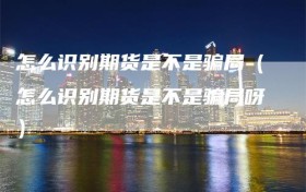 怎么识别期货是不是骗局（怎么识别期货是不是骗局呀）