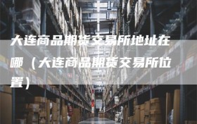 大连商品期货交易所地址在哪（大连商品期货交易所位置）