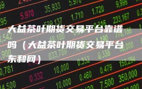 大益茶叶期货交易平台靠谱吗（大益茶叶期货交易平台东和网）