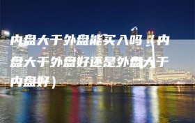 内盘大于外盘能买入吗（内盘大于外盘好还是外盘大于内盘好）