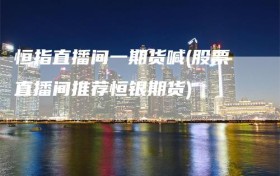 恒指直播间一期货喊(股票直播间推荐恒银期货)