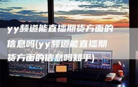 yy频道能直播期货方面的信息吗(yy频道能直播期货方面的信息吗知乎)