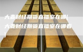 大麦财经期货直播室在哪(大麦财经期货直播室在哪看)