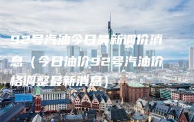 92号汽油今日最新调价消息（今日油价92号汽油价格调整最新消息）
