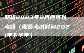 期货2023年2月还可以考吗（期货考试时间2021年下半年）
