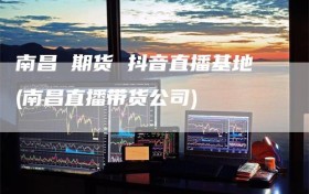 南昌 期货 抖音直播基地(南昌直播带货公司)