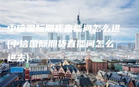 中信国际期货直播间怎么进(中信国际期货直播间怎么进去)