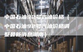 中国石油92号汽油价格（中国石油92号汽油价格调整最新消息湖南）