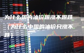 为什么国内油价跟涨不跟跌（为什么中国的油价只涨不跌）