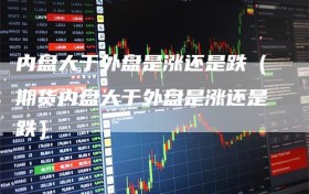 内盘大于外盘是涨还是跌（期货内盘大于外盘是涨还是跌）