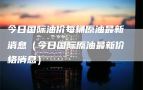 今日国际油价每桶原油最新消息（今日国际原油最新价格消息）