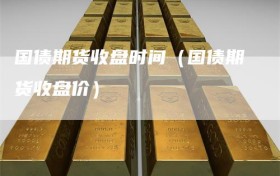 国债期货收盘时间（国债期货收盘价）