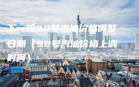 下一轮92号汽油价格调整日期（92号汽油价格上调时间）